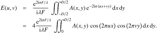 Mathematical equation: \begin{eqnarray} E(u,v) & =& \frac{{\rm e}^{2 {\rm i} \pi F / \lambda}}{{\rm i} \lambda F} \, \iint_{-D/2}^{D/2} A(x,y)\, {\rm e}^{-2 {\rm i} \pi \, (u x + v y)} \, {\rm d}x \, {\rm d}y\notag \\ & =& 4 \frac{{\rm e}^{2 {\rm i} \pi F / \lambda}}{{\rm i} \lambda F} \, \iint_{0}^{D/2} A(x,y)\, \cos \big( 2 \pi u x \big) \, \cos \big( 2 \pi v y \big) \, {\rm d}x \, {\rm d}y. \end{eqnarray}