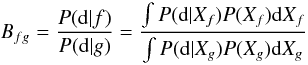Mathematical equation: \begin{equation} \label{EqBay} B_{fg} = \frac{P({\rm d}|f)}{P({\rm d}|g)} = \frac{\int P({\rm d}|X_f) P(X_f){\rm d}X_f}{\int P({\rm d}|X_g) P(X_g) {\rm d}X_g} \end{equation}