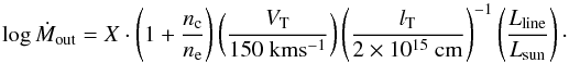 Mathematical equation: \begin{equation} \log{\dot{M}_{\rm out}} = X \cdot \left(1 + \frac{n_{\rm c}}{n_{\rm e}}\right)\left(\frac{V_{\rm T}}{150~{\rm km s^{-1}}}\right)\left(\frac{l_{\rm T}}{2 \times 10^{15}~{\rm cm}}\right)^{-1}\left(\frac{L_{\rm line}}{L_{\rm sun}}\right)\cdot \label{eq:mout} \end{equation}