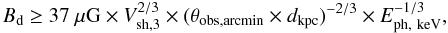Mathematical equation: \begin{equation} B_{\rm d} \geq 37~\mu {\rm G} \times V_{\rm sh, 3}^{2/3} \times ( \theta_{\rm obs, arcmin} \times d_{\rm kpc} ) ^{-2/3} \times E_{\rm ph,~keV}^{-1/3}, \end{equation}