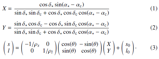 Mathematical equation: \begin{eqnarray} &&X = \frac{\cos\delta_{*} \sin(\alpha_{*} - \alpha_{\rm c})}{\sin\delta_{*}\sin\delta_{\rm c} + \cos\delta_{*}\cos\delta_{\rm c}\cos(\alpha_{*}-\alpha_{\rm c})} \label{gnomproj1} \\[2mm] &Y = \frac{\sin\delta_{*}\cos\delta_{\rm c} - \cos\delta_{*}\sin\delta_{\rm c}\cos(\alpha_{*}-\alpha_{\rm c})}{\sin\delta_{*}\sin\delta_{\rm c} + \cos\delta_{*}\cos\delta_{\rm c}\cos(\alpha_{*}-\alpha_{\rm c})} \label{gnomproj2} \\[2mm] &&\left(\begin{array}{ccc} s\\ l\end{array} \right) = \left(\begin{array}{ccc} -1/\rho_{s} & 0 \\ 0 & 1/\rho_{l} \end{array} \right) \left(\begin{array}{ccc} \cos(\theta) & -\sin(\theta)\\ \sin(\theta) & \cos(\theta) \end{array} \right) \left(\begin{array}{ccc} X\\ Y\end{array} \right) + \left(\begin{array}{ccc} s_{0}\\ l_{0}\end{array} \right)\cdot \label{model} \end{eqnarray}