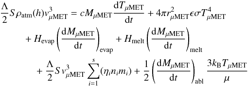 Mathematical equation: \begin{eqnarray} \label{eq_energy_balance} \frac{\Lambda}{2} S\rho_\mathrm{atm}(h)v_\mathrm{\mu MET}^3 &&= cM_\mathrm{\mu MET} \frac{{\rm d}T_\mathrm{\mu MET}}{{\rm d}t} +4\pi r_\mathrm{\mu MET}^2 \epsilon \sigma T_\mathrm{\mu MET}^4 \nonumber\\ &&+H_\mathrm{evap}\left(\frac{{\rm d}M_\mathrm{\mu MET}}{{\rm d}t}\right)_\mathrm{evap} +H_\mathrm{melt}\left(\frac{{\rm d}M_\mathrm{\mu MET}}{{\rm d}t}\right)_\mathrm{melt} \nonumber\\ &&+\frac{\Lambda}{2} Sv_\mathrm{\mu MET}^3\sum_{i=1}^{s}(\eta_{i}n_{i}m_{i}) +\frac{1}{2}\left(\frac{{\rm d}M_\mathrm{\mu MET}}{{\rm d}t}\right)_\mathrm{abl}\frac{3k_\mathrm{B}T_\mathrm{\mu MET}}{\mu} \end{eqnarray}