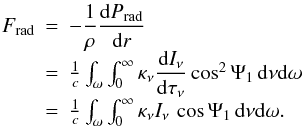 Mathematical equation: \begin{equation} \label{eq:Frad} \begin{array}{r c l} F_{\rm rad} & = & -\dfrac{1}{\rho} \dfrac{\mathrm{d}P_{\rm rad}}{\mathrm{d}r}\\[2mm] & = & \frac{1}{c}\int_{\omega}\int_0^{\infty} \kappa_{\nu} \dfrac{\mathrm{d}I_{\nu}} {\mathrm{d}\tau_\nu} \cos^2\Psi_1 \,\mathrm{d}\nu \mathrm{d}\omega \\[2mm] & = & \frac{1}{c}\int_{\omega}\int_0^{\infty} \kappa_{\nu} I_{\nu}\,\cos\Psi_1 \,\mathrm{d}\nu \mathrm{d}\omega. \\ \end{array} \end{equation}