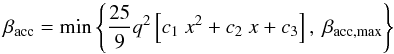Mathematical equation: \begin{equation} \beta_{\mathrm{acc}} = \mathrm{min}\left\{\frac{25}{9} q^2 \left[c_1~ x^2 + c_2~x + c_3\right], ~\beta_{\mathrm{acc,max}} \right\}\label{eq:WRLOF-aq} \end{equation}