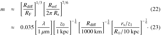 Mathematical equation: \begin{eqnarray} m &\approx& \left[\frac{R_{\rm diff}}{R_{\rm F}}\right]^{1/3} \left[\frac{R_{\rm ref}}{2\pi~ R_{\rm s}}\right]^{7/6} \\ &\approx& 0.035 \left[\frac{\lambda}{1 \,\mu\rm m}\right] \left[\frac{z_0}{1\,\rm kpc}\right]^{-\frac{1}{6}} \left[\frac{R_{\rm diff}}{1000\,\rm km}\right]^{-\frac{5}{6}} \left[\frac{r_{\rm s}/z_1}{R_\odot/10~\rm kpc}\right]^{-\frac{7}{6}}\!\!\cdot\label{xparam} \quad\quad \end{eqnarray}