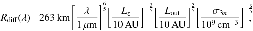 Mathematical equation: \begin{eqnarray} R_{\rm diff}(\lambda)\! =\! 263\,{\rm km}\left[\frac{\lambda}{1\, \mu {\rm m}}\right]^{\frac{6}{5}} \!\left[\frac{L_z}{10\,{\rm AU}}\right] ^{-\frac{3}{5}} \! \left[\frac{L_{\rm out}}{10\,{\rm AU}}\right]^{\frac{2}{5}}\! \left[\frac{\sigma_{3n}}{10^9\,\rm {cm}^{-3}}\right]^{-\frac{6}{5}}\!\!\!\! , \label{relrdiffout} \end{eqnarray}
