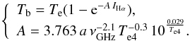 Mathematical equation: \begin{equation} \left \{ \begin{array}{ll} {T_{\rm b}=T_{\rm e}(1-{\rm e}^{-A\,I_{{\rm H}\alpha}})} , \\ A=3.763\,a\,\nu_{\rm GHz}^{-2.1}\, T_{\rm e4}^{-0.3}\, 10^{\frac{0.029}{T_{\rm e4}}}. \end{array} \right. \end{equation}