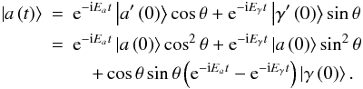 Mathematical equation: \begin{eqnarray} \left|a\left(t\right)\right>& =& {\rm e}^{-{\rm i}E_at}\left|a^{\prime}\left(0\right)\right>\cos\theta + {\rm e}^{-{\rm i}E_{\gamma}t}\left|\gamma ^{\prime}\left(0\right)\right>\sin\theta \nonumber\\ &=&{\rm e}^{-{\rm i}E_at}\left|a\left(0\right)\right>\cos ^2\theta + {\rm e}^{-{\rm i}E_{\gamma}t}\left|a\left(0\right)\right>\sin ^2\theta \nonumber\\ &&\quad+\cos\theta\sin\theta \left({\rm e}^{-{\rm i}E_at}-{\rm e}^{-{\rm i}E_{\gamma}t}\right)\left|\gamma\left(0\right)\right>. \end{eqnarray}