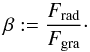 Mathematical equation: \begin{eqnarray} \beta:=\frac{F_{\mathrm{rad}}}{F_{\mathrm{gra}}}\cdot \label{GlBetaallg} \end{eqnarray}