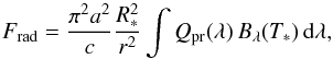Mathematical equation: \begin{equation} F_{\mathrm{rad}}=\frac{\pi^2 a^2}{c}\frac{R_{*}^2}{r^2}\int Q_{\mathrm{pr}}(\lambda)\,B_{\lambda}(T_*) \,\mathrm d\lambda,\label{GlFrad} \end{equation}