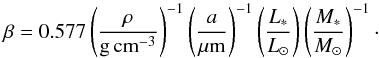 Mathematical equation: \begin{eqnarray} \beta= 0.577\left(\frac{\rho}{\mathrm{g}\, \mathrm{cm}^{-3}}\right) ^{-1} \left(\frac{a}{\mu \mathrm{m}}\right)^{-1} \left(\frac{L_{*}}{L_{\odot}}\right) \left(\frac{M_{*}}{M_{\odot}}\right)^{-1}\cdot \label{betakurzundeinfach} \end{eqnarray}