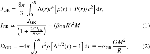 Mathematical equation: \begin{eqnarray} &&{J_{\rm GR} = {{8\pi}\over{3}}\int_{0}^{R} \Lambda(r)r^4\left[\rho (r) + P(r)/c^2\right] {\rm d}r }, \nonumber\\ &&I_{\rm GR} \simeq {J_{\rm GR}\over{\left(1 + {2GJ_{\rm GR}\over{R^3c^2}}\right)}} \equiv {(\beta_{\rm GR} R)^2}M \\ &&{\Omega_{\rm GR} = -4\pi\int_{0}^{R} {r^2\rho\left[\Lambda^{1/2}(r) - 1\right]{\rm d}r} } \equiv -{\alpha_{\rm GR}} {G M^2\over{R}}, \end{eqnarray}