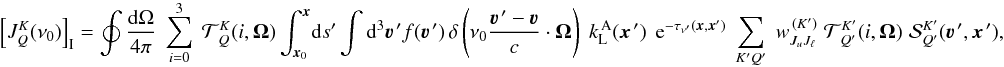 Mathematical equation: \begin{equation} \left[ J^K_Q(\nu_0) \right]_{\rm I} = \oint \frac{{\rm d}\Omega}{4\pi} \; \sum_{i=0}^3 \; {\mathcal T}^K_{\,Q}(i,\vec\Omega) \int_{\vec x_0}^{\vec x} \! {\rm d} s' \int {\rm d}^3 \vec\varv^{\, \prime} f(\vec\varv^{\, \prime}) \, \delta \left( \nu_0 \frac{\vec\varv^{\, \prime} - \vec\varv}{c} \cdot \vec \Omega \right) \; k_{\rm L}^{\, \rm A}(\vec x^{\,\prime}) \;\, {\rm e}^{-\tau_{\nu^\prime}(\vec x,\vec x')} \; \sum_{K'Q'} \; w^{\, (K')}_{J_u J_\ell} \; {\mathcal T}^{K'}_{\,Q'}(i,\vec\Omega) \; {\mathcal S}^{K'}_{Q'}(\vec\varv^{\, \prime},\vec x^{\,\prime}) , \label{Eq:JKQ_I1} \end{equation}