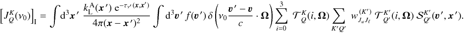 Mathematical equation: \begin{equation} \left[ J^K_Q(\nu_0) \right]_{\rm I} = \int \! {\rm d}^3 \vec x^{\,\prime} \; \frac{k_{\rm L}^{\, \rm A}(\vec x^{\,\prime}) \; {\rm e}^{-\tau_{\nu^\prime}(\vec x,\vec x')}} {4\pi(\vec x-\vec x^{\,\prime})^2} \int {\rm d}^3 \vec\varv^{\, \prime} \, f(\vec\varv^{\, \prime}) \, \delta \left( \nu_0 \frac{\vec\varv^{\, \prime} - \vec\varv}{c} \cdot \vec\Omega \right) \sum_{i=0}^3 \; {\mathcal T}^K_{\,Q}(i,\vec\Omega) \sum_{K'Q'} \; w^{\, (K')}_{J_u J_\ell} \; {\mathcal T}^{K'}_{\,Q'}(i,\vec\Omega) \; {\mathcal S}^{K'}_{Q'}(\vec\varv^{\, \prime}, \vec x^{\,\prime}) . \label{Eq:JKQ_I} \end{equation}