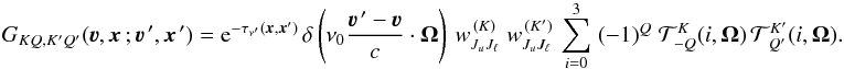 Mathematical equation: \begin{equation} G_{KQ,K'Q'}(\vec\varv, \vec x \, ; \vec\varv^{\, \prime},\vec x^{\,\prime}) = {\rm e}^{-\tau_{\nu^\prime}(\vec x,\vec x')} \, \delta \left( \nu_0 \frac{\vec\varv^{\, \prime} - \vec\varv}{c} \cdot \vec \Omega \right) \, w^{\, (K)}_{J_u J_\ell} \; w^{\, (K')}_{J_u J_\ell} \, \sum_{i=0}^3 \; (-1)^Q \; {\mathcal T}^K_{-Q}(i,\vec\Omega) \, {\mathcal T}^{K'}_{\,Q'}(i,\vec\Omega) . \label{Eq:GKQ} \end{equation}