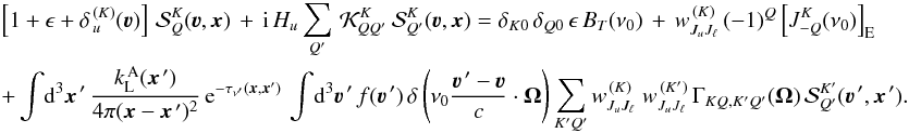 Mathematical equation: \begin{eqnarray} \label{Eq:Coupled_SF2} && \left[ 1+ \epsilon+ \delta_{\,u}^{\, (K)}(\vec\varv) \right] \, {\mathcal S}^K_Q(\vec\varv, \vec x) \, + \, {\rm i} \, H_u \sum_{Q'} \, {\mathcal K}^K_{QQ'} \, {\mathcal S}^K_{Q'}(\vec\varv, \vec x) = \delta_{K0} \, \delta_{Q0} \, \epsilon \, B_T(\nu_0) \, + \, w^{\, (K)}_{J_u J_\ell} \, (-1)^Q \left[ J^K_{-Q}(\nu_0) \right]_{\rm E}\nonumber\\ && + \int \! {\rm d}^3 \vec x^{\,\prime} \, \frac{k_{\rm L}^{\, \rm A}(\vec x^{\,\prime})} {4\pi(\vec x-\vec x^{\,\prime})^2} \, {\rm e}^{-\tau_{\nu^\prime}(\vec x,\vec x')} \, \int \! {\rm d}^3 \vec\varv^{\, \prime} \, f(\vec\varv^{\, \prime}) \, \delta \left( \nu_0 \frac{\vec\varv^{\, \prime} - \vec\varv}{c} \cdot \vec \Omega \right) \sum_{K'Q'} w^{\, (K)}_{J_u J_\ell} \; w^{\, (K')}_{J_u J_\ell} \, \Gamma_{K Q, K' Q'} (\vec \Omega) \, {\mathcal S}^{K'}_{Q'}(\vec\varv^{\, \prime}, \vec x^{\,\prime}) . \end{eqnarray}
