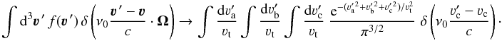 Mathematical equation: \begin{equation} \int {\rm d}^3 \vec\varv^{\, \prime} \, f(\vec\varv^{\, \prime}) \, \delta \left( \nu_0 \frac{\vec\varv^{\, \prime} - \vec\varv}{c} \cdot \vec \Omega \right) \rightarrow \int \frac{{\rm d} \varv^\prime_{\rm a}}{\varv_{\rm t}} \int \frac{{\rm d} \varv^\prime_{\rm b}}{\varv_{\rm t}} \int \frac{{\rm d} \varv^\prime_{\rm c}}{\varv_{\rm t}} \; \frac{{\rm e}^{-(\varv_{\rm a}^{\prime \, 2} + \varv_{\rm b}^{\prime \, 2} + \varv_{\rm c}^{\prime \, 2})/ \varv_{\rm t}^2}}{\pi^{3/2}} \; \delta \left( \nu_0 \frac{\varv_{\rm c}^{\prime} - \varv_{\rm c}}{c} \right) \cdot \end{equation}