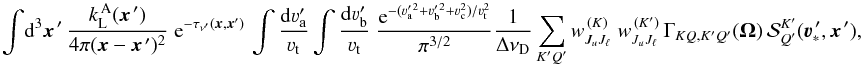 Mathematical equation: \begin{equation} \int \! {\rm d}^3 \vec x^{\,\prime} \, \frac{k_{\rm L}^{\, \rm A}(\vec x^{\,\prime})} {4\pi(\vec x-\vec x^{\,\prime})^2} \; {\rm e}^{-\tau_{\nu^{\prime}}(\vec x,\vec x')} \, \int \frac{{\rm d}\varv_{\rm a}^{\prime}}{\varv_{\rm t}} \int \frac{{\rm d}\varv_{\rm b}^{\prime}}{\varv_{\rm t}} \; \frac{{\rm e}^{-(\varv_{\rm a}^{\prime \, 2} +\varv_{\rm b}^{\prime \, 2} + \varv_{\rm c}^2)/\varv_{\rm t}^2}}{\pi^{3/2}} \frac{1}{\Delta \nu_{\rm D}} \sum_{K'Q'} w^{\, (K)}_{J_u J_\ell} \; w^{\, (K')}_{J_u J_\ell} \, \Gamma_{K Q, K' Q'} (\vec \Omega) \, {\mathcal S}^{K'}_{Q'}(\vec\varv^{\, \prime}_{\ast}, \vec x^{\,\prime}) , \end{equation}