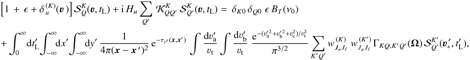 Mathematical equation: \begin{eqnarray} \label{Eq:Coupled_SF_PP1} && \Big[ 1 \, + \, \epsilon + \delta_{\,u}^{\, (K)}(\vec\varv \,) \Big] \, {\mathcal S}^K_Q(\vec\varv, t_{\rm L}) + {\rm i} \, H_u \sum_{Q'} \, {\mathcal K}^K_{QQ'} \, {\mathcal S}^K_{Q'}(\vec\varv, t_{\rm L}) = \, \delta_{K0} \, \delta_{Q0} \; \epsilon \, B_T(\nu_0) \nonumber \\ && +\int_0^\infty \! {\rm d} t'_{\rm L} \! \int_{-\infty}^{\infty} \!\! {\rm d} x' \! \int_{-\infty}^{\infty} \!\! {\rm d} y' \, \frac{1}{4\pi(\vec x - \vec x^{\,\prime})^2} \, {\rm e}^{-\tau_{\nu^\prime}(\vec x,\vec x')} \, \int \frac{{\rm d}\varv_{\rm a}^\prime}{\varv_{\rm t}} \int \frac{{\rm d}\varv_{\rm b}^\prime}{\varv_{\rm t}} \; \frac{{\rm e}^{-(\varv_{\rm a}^{\prime \, 2} +\varv_{\rm b}^{\prime \, 2} + \varv_{\rm c}^2)/\varv_{\rm t}^2}}{\pi^{3/2}} \sum_{K'Q'} w^{\, (K)}_{J_u J_\ell} \; w^{\, (K')}_{J_u J_\ell} \, \Gamma_{K Q, K' Q'} (\vec \Omega) \, {\mathcal S}^{K'}_{Q'}(\vec\varv^{\, \prime}_{\ast},t'_{\rm L}) , \end{eqnarray}
