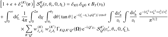 Mathematical equation: \begin{eqnarray} \label{Eq:Coupled_SF_PP2} && \left[ 1 + \epsilon+ \delta_{\,u}^{\, (K)}(\vec\varv \,) \right] \, {\mathcal S}^K_Q(\varv, \theta_{\varv}, 0, t_{\rm L}) = \delta_{K0} \, \delta_{Q0} \; \epsilon \, B_T(\nu_0) \nonumber\\ && + \int_0^{\infty} \! {\rm d} t'_{\rm L} \; \frac{1}{4 \pi} \int_0^{2 \pi} \! {\rm d} \chi \int_{\theta_1}^{\theta_2} \! {\rm d} \theta \, |\tan\theta \,| \; {\rm e}^{-(t'_{\rm L} - t_{\rm L}) \, \varphi(\xi') / \cos \theta} \, \int \frac{{\rm d}\varv_{\rm a}^{\prime}}{\varv_{\rm t}} \int \frac{{\rm d}\varv_{\rm b}^{\prime}}{\varv_{\rm t}} \; \frac{{\rm e}^{-(\varv_{\rm a}^{\prime \, 2} +\varv_{\rm b}^{\prime \, 2} + \varv_{\rm c}^2)/\varv_{\rm t}^2}}{\pi^{3/2}} \nonumber\\ && \qquad \qquad \times \sum_{K'Q'} w^{\, (K)}_{J_u J_\ell} \; w^{\, (K')}_{J_u J_\ell} \, \Gamma_{K Q, K' Q'} (\vec \Omega) \, {\rm e}^{-{\rm i} \, Q' \chi_{\ast}} \, {\mathcal S}^{K'}_{Q'} \! (\varv^{\, \prime}_{\ast}, \theta_{\ast}, 0, t'_{\rm L}), \end{eqnarray}