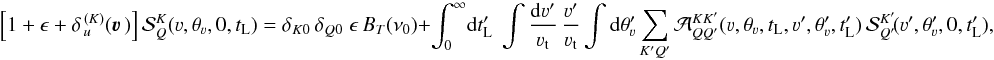 Mathematical equation: \begin{equation} \left[ 1+ \epsilon+ \delta_{\,u}^{\, (K)}(\vec\varv \,) \right] {\mathcal S}^K_Q(\varv, \theta_{\varv}, 0, t_{\rm L}) = \delta_{K0} \, \delta_{Q0} \; \epsilon \, B_T(\nu_0) +\int_0^{\infty} \! {\rm d} t'_{\rm L} \; \int \frac{{\rm d} \varv'}{\varv_{\rm t}} \, \frac{\varv'}{\varv_{\rm t}} \int {\rm d} \theta'_{\varv} \sum_{K' Q'} {\mathcal A}^{K K'}_{Q Q'} (\varv, \theta_{\varv}, t_{\rm L}, \varv', \theta'_{\varv}, t'_{\rm L}) \, {\mathcal S}^{K'}_{Q'} \! (\varv', \theta'_{\varv}, 0, t'_{\rm L}) , \end{equation}