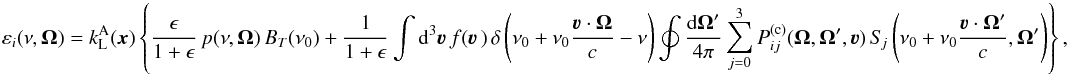 Mathematical equation: \begin{equation} \varepsilon_i(\nu, \vec \Omega) = k_{\rm L}^{\rm A}(\vec{x}) \left\{ \frac{\epsilon}{1 + \epsilon} \, p(\nu,\vec{\Omega}) \, B_T(\nu_0) + \frac{1}{1 + \epsilon} \int {\rm d}^3 \vec\varv \, f(\vec\varv \,) \, \delta \left( \nu_0 + \nu_0 \frac{\vec\varv \cdot \vec \Omega}{c} - \nu \right) \oint \frac{{\rm d} \vec \Omega'}{4 \pi} \sum_{j=0}^3 P_{ij}^{({\rm c})}(\vec \Omega, \vec \Omega', \vec \varv) \, S_{\! j} \left( \nu_0 + \nu_0 \frac{\vec\varv \cdot \vec \Omega'}{c}, \vec\Omega' \right) \right\} , \label{Eq:eps_red1} \end{equation}