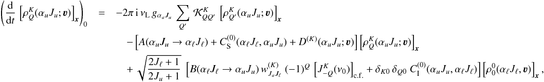 Mathematical equation: \begin{eqnarray} \left( \frac{\rm d}{{\rm d} t} \, \left[ \rho^K_Q(\alpha_u J_u ; \vec\varv ) \right]_{\vec x} \right)_0 & = & -2\pi \, {\rm i} \, \nu_{\rm L} \, g_{\alpha_u J_u} \, \sum_{Q'} \, {\mathcal K}^K_{QQ'} \, \left[ \rho^K_{Q'}(\alpha_u J_u ; \vec\varv ) \right]_{\vec x} \nonumber\\ &&\quad- \left[ A(\alpha_u J_u \rightarrow \alpha_\ell J_\ell) +C_{\rm S}^{(0)}(\alpha_\ell J_\ell, \alpha_u J_u) +D^{(K)}(\alpha_u J_u ; \vec\varv ) \right] \left[ \rho^K_Q(\alpha_u J_u ; \vec\varv ) \right]_{\vec x}\nonumber \\ &&\quad + \, \sqrt{\frac{2J_\ell + 1}{2J_u + 1}} \; \left[ B(\alpha_\ell J_\ell \rightarrow \alpha_u J_u) \, w^{(K)}_{J_u J_\ell} \; (-1)^Q \, \left[ J^K_{-Q}(\nu_0) \right]_{\rm c.f.} + \delta_{K0} \, \delta_{Q0} \; C_{\rm I}^{(0)}(\alpha_u J_u, \alpha_\ell J_\ell) \right] \left[ \rho^0_0(\alpha_\ell J_\ell , \vec\varv ) \right]_{\vec x} , \end{eqnarray}