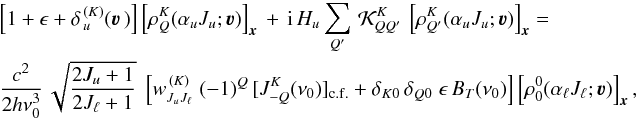 Mathematical equation: \begin{eqnarray} &&\left[ 1 + \epsilon + \delta_{\,u}^{\, (K)}(\vec\varv \,) \right] \left[ \rho^K_Q(\alpha_u J_u ; \vec\varv ) \right]_{\vec x} \, + \, {\rm i} \, H_u \sum_{Q'} \, {\mathcal K}^K_{QQ'} \, \left[ \rho^K_{Q'}(\alpha_u J_u ; \vec\varv ) \right]_{\vec x} = \nonumber\\ && \frac{c^2}{2h\nu_0^3} \, \sqrt{\frac{2J_u+1}{2J_\ell+1}} \; \left[ w^{\, (K)}_{J_u J_\ell} \; (-1)^Q \, [J^K_{-Q}(\nu_0)]_{\rm c.f.} + \delta_{K0} \, \delta_{Q0} \; \epsilon \, B_T(\nu_0) \right] \left[ \rho^0_0(\alpha_\ell J_\ell ; \vec\varv ) \right]_{\vec x} , \end{eqnarray}