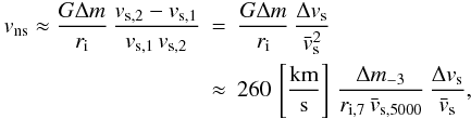 Mathematical equation: \begin{eqnarray} v_\mathrm{ns} \approx \frac{G\Delta m}{r_\mathrm{i}}\, \frac{v_{\mathrm{s},2}-v_{\mathrm{s},1}}{v_{\mathrm{s},1}\,v_{\mathrm{s},2}} &=& \frac{G\Delta m}{r_\mathrm{i}}\, \frac{\Delta v_\mathrm{s}}{{\bar{v}}_\mathrm{s}^2} \nonumber\\ & \approx& 260\,\left[\frac{\mathrm{km}}{\mathrm{s}}\right]\, \frac{\Delta m_{-3}}{r_{\mathrm{i},7}\,{\bar{v}}_{\mathrm{s},5000}}\, \frac{\Delta v_\mathrm{s}}{{\bar{v}}_\mathrm{s}} , \label{eq:kickest2} \end{eqnarray}