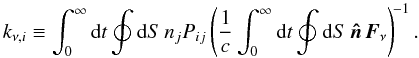Mathematical equation: \begin{equation} k_{\nu,i} \equiv \int_0^\infty \mathrm{d}t \oint\mathrm{d}S\, n_j P_{ij} \left ( \frac{1}{c}\int_0^\infty \mathrm{d}t \oint\mathrm{d}S\,\vec{\hat n}\, \vec{F}_\nu \right )^{\! -1} . \label{eq:etaasymm} \end{equation}