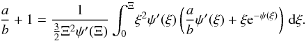 Mathematical equation: \begin{equation} \label{ab1} \frac{a}{b}+1= \frac{1}{\frac{3}{2}\Xi^2\psi'(\Xi)} \int_0^{\Xi}\! \xi^2\psi'(\xi)\left(\frac{a}{b}\psi'(\xi)+\xi {\rm e}^{-\psi(\xi)}\right)\, \mathrm{d} \xi. \end{equation}