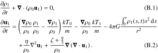 Mathematical equation: \appendix \setcounter{section}{2} \begin{eqnarray} \label{idro3app} &&\frac{\partial \rho_1}{\partial t}+ \boldsymbol{\nabla}\cdot(\rho_0 {\vec u}_1)=0,\\ \label{idro4app} && \frac{\partial {\vec u_1}}{\partial t}=\left( \frac{\boldsymbol{\nabla}\rho_0}{\rho_0}\frac{\rho_1}{\rho_0}- \frac{\boldsymbol{\nabla}\rho_1}{\rho_0} \right)\frac{kT_0}{m} - \frac{\boldsymbol{\nabla}\rho_0}{\rho_0}\frac{k T_1}{m} -4\pi G \frac{\int_0^r \! \rho_1(s,t)s^2 \, \mathrm{d}s}{r^2} \nonumber\\ &&\qquad\quad+ \frac{\eta}{\rho_0} \nabla^2 {\vec u}_1+\frac{\zeta +\frac{\eta}{3}}{\rho_0}\boldsymbol{\nabla}\left(\boldsymbol{\nabla}\cdot{\vec u}_1\right). \end{eqnarray}