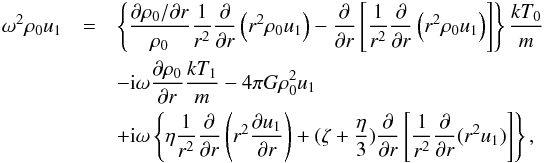 Mathematical equation: \appendix \setcounter{section}{2} \begin{eqnarray} \omega^2 \rho_0 u_1& = & \nonumber \left\{ \frac{ {\partial \rho_0}/{\partial r} }{\rho_0}\frac{1}{r^2}\frac{\partial}{\partial r}\left(r^2 \rho_0 u_1\right) -\frac{\partial}{\partial r} \left[ \frac{1}{r^2}\frac{\partial}{\partial r}\left(r^2 \rho_0 u_1\right) \right]\right\}\frac{kT_0}{m} \\ & &-{\rm i}\omega \frac{\partial \rho_0}{\partial r} \frac{kT_1}{m} -4 \pi G \rho_0^2 u_1 \nonumber \\ & &\nonumber + {\rm i} \omega \left\{ \eta \frac{1}{r^2}\frac{\partial}{\partial r}\left(r^2 \frac{\partial u_1}{\partial r}\right) +(\zeta +\frac{\eta}{3})\frac{\partial}{\partial r} \left[ \frac{1}{r^2}\frac{\partial}{\partial r}(r^2 u_1)\right] \right\},\\ \label{idro5app} & & \end{eqnarray}