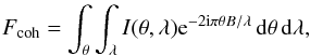 Mathematical equation: \begin{eqnarray} \label{eqn:coh} F_{\mathrm{coh}} = \int_{\theta} \int_{\lambda} I(\theta,\lambda) {\rm e}^{-2{\rm i}\pi \theta B / \lambda} \, \mathrm{d}\theta \, \mathrm{d}\lambda, \end{eqnarray}