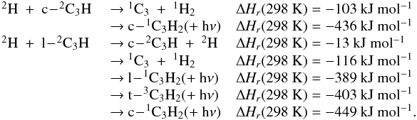 Mathematical equation: \appendix \setcounter{section}{3} \begin{eqnarray*} \begin{array}{lll} \rm {^2}H~+~c\!-\!{^2}C_3H &\rm ~{\rightarrow}~ {^1}C_3~+~{^1}H_2 &\rm {\Delta {\it H_r}}(298~K) = -103~kJ~mol{^{-1}} \\ &\rm ~{\rightarrow}~ c\!-\!{^1}C_3H_2 (+~h{\nu}) &\rm {\Delta {\it H_r}}(298~K) = -436~kJ~mol{^{-1}} \\ \rm {^2}H~+~l\!-\!{^2}C_3H &\rm ~{\rightarrow}~ c\!-\!{^2}C_3H~+~{^2}H &\rm {\Delta {\it H_r}}(298~K) = -13~kJ~mol{^{-1}} \\ &\rm ~{\rightarrow}~ {^1}C_3~+~{^1}H_2 &\rm {\Delta {\it H_r}}(298~K) = -116~kJ~mol{^{-1}} \\ &\rm ~{\rightarrow}~ l\!-\!{^1}C_3H_2 (+~h{\nu}) &\rm {\Delta {\it H_r}}(298~K) = -389~kJ~mol{^{-1}} \\ &\rm ~{\rightarrow}~ t\!-\!{^3}C_3H_2 (+~h{\nu}) &\rm {\Delta {\it H_r}}(298~K) = -403~kJ~mol{^{-1}} \\ &\rm ~{\rightarrow}~ c\!-\!{^1}C_3H_2 (+~h{\nu}) &\rm {\Delta {\it H_r}}(298~K) = -449~kJ~mol{^{-1}}. \end{array} \end{eqnarray*}