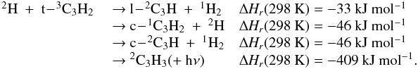 Mathematical equation: \appendix \setcounter{section}{3} \begin{eqnarray*} \begin{array}{lll} \rm {^2}H~+~t\!-\!{^3}C_3H_2 & ~{\rightarrow}~ \rm l\!-\!{^2}C_3H~+~{^1}H_2 & \rm {\Delta {\it H_r}}(298~K) = -33~kJ~mol{^{-1}} \\ &~{\rightarrow}~\rm c\!-\!{^1}C_3H_2~+~{^2}H & \rm {\Delta {\it H_r}}(298~K) = -46~kJ~mol{^{-1}} \\ &~{\rightarrow}~ \rm c\!-\!{^2}C_3H~+~{^1}H_2 & \rm {\Delta {\it H_r}}(298~K) = -46~kJ~mol{^{-1}} \\ &~{\rightarrow}~ \rm {^2}C_3H_3 (+~h{\nu}) &\rm {\Delta {\it H_r}}(298~K) = -409~kJ~mol{^{-1}}. \\ \end{array} \end{eqnarray*}