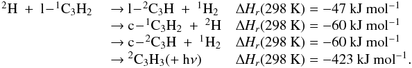 Mathematical equation: \appendix \setcounter{section}{3} \begin{eqnarray*} \begin{array}{lll} \rm {^2}H~+~l\!-\!{^1}C_3H_2 &~{\rightarrow}~ l\!-\!{^2}C_3H~+~{^1}H_2 & \rm {\Delta {\it H_r}}(298~K) = -47~kJ~mol{^{-1}} \\ &~{\rightarrow}~ c\!-\!{^1}C_3H_2~+~{^2}H &\rm {\Delta {\it H_r}}(298~K) = -60~kJ~mol{^{-1}} \\ &~{\rightarrow}~ c\!-\!{^2}C_3H~+~{^1}H_2 &\rm {\Delta {\it H_r}}(298~K) = -60~kJ~mol{^{-1}} \\ &~{\rightarrow}~ {^2}C_3H_3 (+~h{\nu}) & \rm {\Delta {\it H_r}}(298~K) = -423~kJ~mol{^{-1}}. \\ \end{array} \end{eqnarray*}