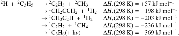 Mathematical equation: \appendix \setcounter{section}{3} \begin{eqnarray*} \begin{array}{lll} \rm {^2}H~+~{^2}C_3H_5 & ~{\rightarrow}~ \rm {^2}C_2H_3~+~{^2}CH_3 &\rm {\Delta {\it H_r}}(298~K) = +57~kJ~mol{^{-1}} \\ & ~{\rightarrow}~ \rm {^1}CH_2CCH_2~+~{^1}H_2 & \rm {\Delta {\it H_r}}(298~K) = -198~kJ~mol{^{-1}} \\ & ~{\rightarrow}~ \rm {^1}CH_3C_2H~+~{^1}H_2 & \rm {\Delta {\it H_r}}(298~K) = -203~kJ~mol{^{-1}} \\ & ~{\rightarrow}~ \rm {^1}C_2H_2~+~{^1}CH_4 &\rm {\Delta {\it H_r}}(298~K) = -236~kJ~mol{^{-1}} \\ & ~{\rightarrow}~\rm {^1}C_3H_6 (+~h{\nu}) & \rm {\Delta {\it H_r}}(298~K) = -369~kJ~mol{^{-1}}. \end{array} \end{eqnarray*}