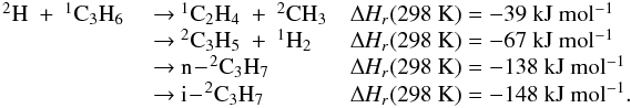 Mathematical equation: \appendix \setcounter{section}{3} \begin{eqnarray*} \begin{array}{lll} \rm {^2}H~+~{^1}C_3H_6 & ~{\rightarrow}~ \rm {^1}C_2H_4~+~{^2}CH_3 & \rm {\Delta {\it H_r}}(298~K) =\rm -39~kJ~mol{^{-1}} \\ & ~{\rightarrow}~\rm {^2}C_3H_5~+~{^1}H_2 & \rm {\Delta {\it H_r}}(298~K) = \rm -67~kJ~mol{^{-1}} \\ & ~{\rightarrow}~ \rm n\!-\!{^2}C_3H_7 & \rm {\Delta {\it H_r}}(298~K) = -138~kJ~mol{^{-1}} \\ & ~{\rightarrow}~\rm i\!-\!^2C_3H_7 &\rm {\Delta {\it H_r}}(298~K) = \rm -148~kJ~mol{^{-1}}. \end{array} \end{eqnarray*}