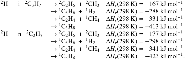 Mathematical equation: \appendix \setcounter{section}{3} \begin{eqnarray*} \begin{array}{lll} \rm {^2}H~+~i\!-\!{^2}C_3H_7 & \rm ~{\rightarrow}~ {^2}C_2H_5~+~{^2}CH_3 & \rm {\Delta {\it H_r}}(298~K) = -167~kJ~mol{^{-1}} \\ & \rm ~{\rightarrow}~ \rm {^1}C_3H_6~+~{^1}H_2 & \rm {\Delta {\it H_r}}(298~K) =\rm -288~kJ~mol{^{-1}} \\ &\rm ~{\rightarrow}~ \rm {^1}C_2H_4~+~{^1}CH_4 & \rm {\Delta {\it H_r}}(298~K) = \rm -331~kJ~mol{^{-1}} \\ &\rm ~{\rightarrow}~ \rm {^1}C_3H_8 & \rm {\Delta {\it H_r}}(298~K) =\rm -413~kJ~mol{^{-1}} \\ \rm {^2}H~+~n\!-\!{^2}C_3H_7 &\rm ~{\rightarrow}~ \rm {^2}C_2H_5~+~{^2}CH_3 & \rm {\Delta {\it H_r}}(298~K) = \rm -177~kJ~mol{^{-1}} \\ &\rm ~{\rightarrow}~\rm {^1}C_3H_6~+~{^1}H_2 & \rm {\Delta \rm {\it H_r}}(298~K) =\rm -298~kJ~mol{^{-1}} \\ &\rm ~{\rightarrow}~\rm {^1}C_2H_4~+~{^1}CH_4 &\rm {\Delta {\it H_r}}(298~K) =\rm -341~kJ~mol{^{-1}} \\ &\rm ~{\rightarrow}~\rm {^1}C_3H_8 & \rm {\Delta {\it H_r}}(298~K) =\rm -423~kJ~mol{^{-1}}. \end{array} \end{eqnarray*}
