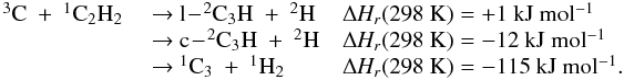 Mathematical equation: \appendix \setcounter{section}{3} \begin{eqnarray*} \begin{array}{lll} \rm {^3}C~+~ {^1}C_2H_2 & \rm ~{\rightarrow}~ \rm l\!-\!{^2}C_3H~+~ {^2}H &\rm {\Delta {\it H_r}}(298~K) =\rm +1~kJ~mol{^{-1}} \\ &\rm ~{\rightarrow}~ \rm c\!-\!{^2}C_3H~+~ {^2}H & \rm {\Delta \rm {\it H_r}}(298~K) =\rm -12~kJ~mol{^{-1}} \\ &\rm ~{\rightarrow}~\rm {^1}C_3~+~ {^1}H_2 &\rm {\Delta {\it H_r}}(298~K) = \rm -115~kJ~mol{^{-1}}. \end{array} \end{eqnarray*}
