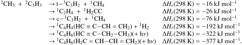 Mathematical equation: \appendix \setcounter{section}{3} \begin{eqnarray*} \begin{array}{lll} \rm {^2}CH_3~+~{^2}C_3H_3 &\rm {\rightarrow}~\rm t\!-\!{^3}C_3H_2~+~{^1}CH_4 &\rm {\Delta {\it H_r}}(298~K) = \rm -16~kJ~mol{^{-1}} \\ &\rm {\rightarrow}~\rm {^1}C_2H_4~+~{^1}H_2CC &\rm {\Delta {\it H_r}}(298~K) = \rm -26~kJ~mol{^{-1}} \\ &\rm {\rightarrow}~\rm c\!-\!{^1}C_3H_2~+~{^1}CH_4 &\rm {\Delta {\it H_r}}(298~K) =\rm -76~kJ~mol{^{-1}} \\ &\rm {\rightarrow}~ \rm {^1}C_4H_4 (HC \equiv C\!-\!CH=CH_2) + {^1}H_2 &\rm {\Delta {\it H_r}}(298~K) = \rm -192~kJ~mol{^{-1}} \\ & \rm {\rightarrow}~ \rm {^1}C_4H_6 (HC \equiv C\!-\!CH_2\!-\!CH_3) (+~h{\nu}) &\rm {\Delta {\it H_r}}(298~K) = \rm -322~kJ~mol{^{-1}} \\ &\rm {\rightarrow}~\rm {^1}C_4H_6 (H_2C=CH\!-\!CH=CH_2) (+~h{\nu}) & \rm {\Delta {\it H_r}}(298~K) = \rm -377~kJ~mol{^{-1}}. \end{array} \end{eqnarray*}