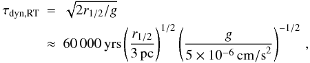 Mathematical equation: \begin{eqnarray} \tau_\mathrm{dyn,RT}&=&\sqrt{2 r_{1/2}/g} \nonumber \\ &\approx& 60\,000\, \mathrm{yrs} \left(\frac{r_{1/2}}{3 \, \mathrm{pc}}\right)^{1/2} \left(\frac{g}{5\times10^{-6} \, \mathrm{cm/s}^2}\right)^{-1/2}\, , \end{eqnarray}