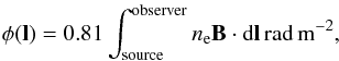 Mathematical equation: \begin{eqnarray} \label{eq:RM} \phi(\vec{l}) = 0.81 \int^{\mathrm{observer}}_{\mathrm{source}} n_{\mathrm{e}} \vec{B}\cdot \mathrm{d}\vec{l}\,\mathrm{rad}\,\mathrm{m}^{\mathrm{-2}}, \end{eqnarray}
