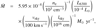 Mathematical equation: \begin{eqnarray} \dot M & = & 5.95\times10^{-8} \left(\frac{n_{\rm e}}{10^3~\textnormal{cm}^{-3}}\right)^{-1}\left(\frac{L_{6300}}{10^{-4}~L_{\sun}}\right) \nonumber\\ & & \times \left(\frac{v_{\rm sky}}{100~\textnormal{km\,s}^{-1}}\right)\left(\frac{l_{\rm sky}}{10^{16}~\textnormal{cm}}\right)^{-1} M_{\sun}\,\textnormal{ yr}^{-1}, \end{eqnarray}