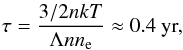 Mathematical equation: \begin{eqnarray} \tau = \frac{3/2 n{kT}}{\Lambda n n_{\rm e}} \approx 0.4~\textnormal{yr,} \end{eqnarray}