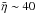 Mathematical equation: \hbox{$\bar{\eta} \sim 40$}