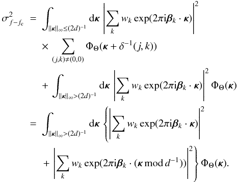 Mathematical equation: \begin{eqnarray} \sigma^2_{f-f_{\rm c}} & = & \int_{||{\bm\kappa}||_\infty \leq (2 d)^{-1}} {\rm d}{\bm\kappa}\, \left|\sum_k w_k\exp(2\pi {\rm i}{\bm\beta}_k\cdot{\bm\kappa})\right|^2 \nonumber \\ & & \times\,\sum_{(j,k)\neq(0,0)} \Phi_\Theta({\bm\kappa}+\delta^{-1}(j,k)) \nonumber \\ & & + \,\int_{||{\bm\kappa}||_\infty > (2 d)^{-1}} {\rm d}{\bm\kappa}\, \left|\sum_k w_k\exp(2\pi {\rm i}{\bm\beta}_k\cdot{\bm\kappa})\right|^2 \Phi_\Theta({\bm\kappa}) \nonumber \\ & = & \int_{||{\bm\kappa}||_\infty > (2 d)^{-1}} {\rm d}{\bm\kappa}\, \left\{\left|\sum_k w_k\exp(2\pi {\rm i}{\bm\beta}_k\cdot{\bm\kappa})\right|^2 \right. \nonumber \\ & & \left. +\, \left|\sum_k w_k\exp(2\pi {\rm i}{\bm\beta}_k\cdot({\bm\kappa}\,\mbox{mod}\,d^{-1}))\right|^2\right\} \Phi_\Theta({\bm\kappa}). \label{eq26} \end{eqnarray}