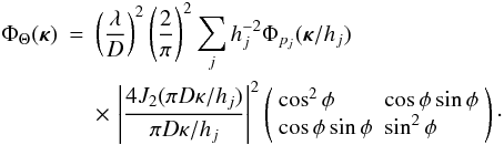 Mathematical equation: \begin{eqnarray} \label{eq28} \Phi_\Theta({\bm\kappa}) & = & \left(\frac{\lambda}{D}\right)^2\left(\frac{2}{\pi}\right)^2 \sum_j h_j^{-2} \Phi_{p_j}({\bm\kappa}/h_j) \nonumber \\ & & \times\, \left\vert\frac{4J_2(\pi D\kappa/h_j)}{\pi D\kappa/h_j}\right\vert^2 \left(\begin{array}{ll} \cos^2\phi & \cos\phi\sin\phi \\ \cos\phi\sin\phi & \sin^2\phi \end{array}\right)\cdot \end{eqnarray}