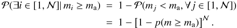 Mathematical equation: \begin{eqnarray} {\cal{P}}(\exists i \in [1,{\cal N}] |\, m_i \geq m_\mathrm{a}) &=& 1 - {\cal{P}}(m_j < m_\mathrm{a}, \forall j \in \left[1,{\cal N}\right]) \nonumber\\ &=& 1- \left[1 - p(m \geq m_\mathrm{a}) \right]^{{\cal N}}. \label{eq:P.ge.mmax} \end{eqnarray}